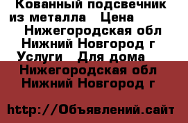 Кованный подсвечник из металла › Цена ­ 12 000 - Нижегородская обл., Нижний Новгород г. Услуги » Для дома   . Нижегородская обл.,Нижний Новгород г.